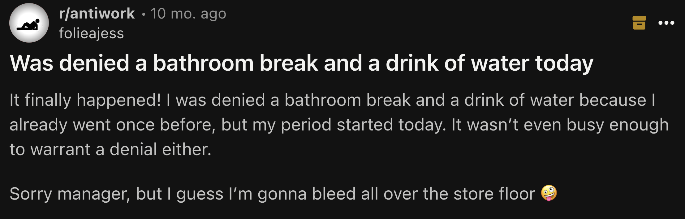 screenshot - rantiwork .10 mo. ago folieajess Was denied a bathroom break and a drink of water today It finally happened! I was denied a bathroom break and a drink of water because I already went once before, but my period started today. It wasn't even bu